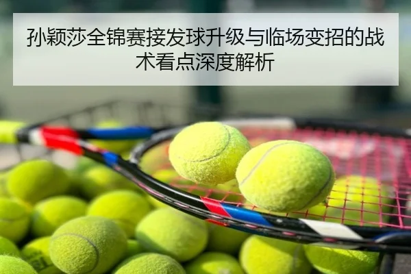 孙颖莎全锦赛接发球升级与临场变招的战术看点深度解析
