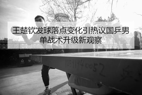 王楚钦发球落点变化引热议国乒男单战术升级新观察