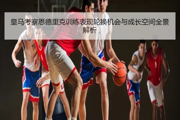 皇马考察恩德里克训练表现轮换机会与成长空间全景解析